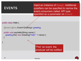 Inject an instance of Event. Additional
    EVENTS                            qulaifiers can be specified to narrow the
                                      event consumers called. API type
                                      specified as a parameter on Event


public class Hello {

    @Inject @Any Event<Greeting> greeting;

    public void sayHello(String name) {
      greeting.fire( new Greeting("hello " + name) );
    }

}

                                        “Fire” an event, the
                                        producer will be notified


    53
                                       Pete Muir
 