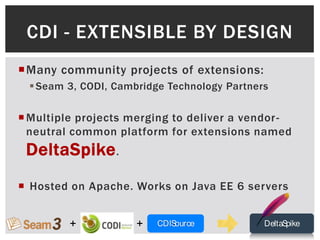 CDI - EXTENSIBLE BY DESIGN
Many community projects of extensions:
   Seam 3, CODI, Cambridge Technology Partners

 Multiple projects merging to deliver a vendor -
  neutral common platform for extensions named
 DeltaSpike .
 Hosted on Apache. Works on Java EE 6 servers


         +            +   CDISource           DeltaSpike
 