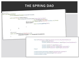 THE SPRING DAO




    <bean id="dataSource" class="org.apache.commons.dbcp.BasicDataSource”
                   destroy-method="close">
                   <property name="driverClassName" value="${jdbc.DriverClassName}"/>

                    <property name="url" value="${jdbc.url}"/>
                    <property name="username" value="${jdbc.username}"/>
                    <property name="password" value="${jdbc.password}"/>
    </bean>

    <context:property-placeholder location="classpath:jdbc.properties"/>
    <context:component-scan base-package="demo.spring"/>
    <context:anntation-config/>
 