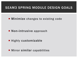 SEAM3 SPRING MODULE DESIGN GOALS


  Minimize changes to existing code



  Non-intrusive approach


  Highly customizable


  Mirror similar capabilities
 