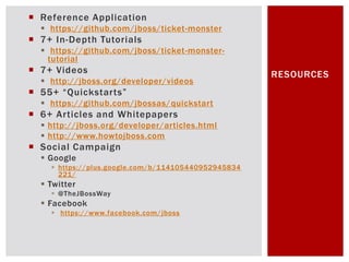  Reference Application
   https://github.com/jboss/ticket-monster
 7+ In-Depth Tutorials
   https://github.com/jboss/ticket-monster-
    tutorial
 7+ Videos                                          RESOURCES
   http://jboss.org/developer/videos
 55+ “Quickstarts”
   https://github.com/jbossas/quickstart
 6+ Articles and Whitepapers
   http://jboss.org/developer/articles.html
   http://www.howtojboss.com
 Social Campaign
   Google
     https://plus.google.com/b/114105440952945834
      221/
   Twitter
     @TheJBossWay
   Facebook
     https://www.facebook.com/jboss
 