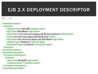 EJB 2.X DEPLOYMENT DESCRIPTOR
<!-- … -->

<enterprise-beans>
 <session>
    <display-name>BankSB</display-name>
    <ejb-name>BankBean</ejb-name>
    <local-home>com.advocacy.legacy.ejb.BankLocalHome</local-home>
    <local>com.advocacy.legacy.ejb.BankLocal</local>
    <ejb-class>com.advocacy.legacy.ejb.BankBean</ejb-class>
    <session-type>Stateless</session-type>
    <transaction-type>Container</transaction-type>
 </session>
</enterprise-beans>
<assembly-descriptor>
 <container-transaction>
  <method>
     <ejb-name>BankSB</ejb-name>
     <method-name>*</method-name>
 </container-transaction>
</assembly-descriptor>
 