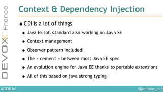 @antoine_sd#CDIUni
•CDI is a lot of things
•Java EE IoC standard also working on Java SE
•Context management
•Observer pattern included
•The « cement » between most Java EE spec
•An evolution engine for Java EE thanks to portable extensions
•All of this based on java strong typing
Context & Dependency Injection
 