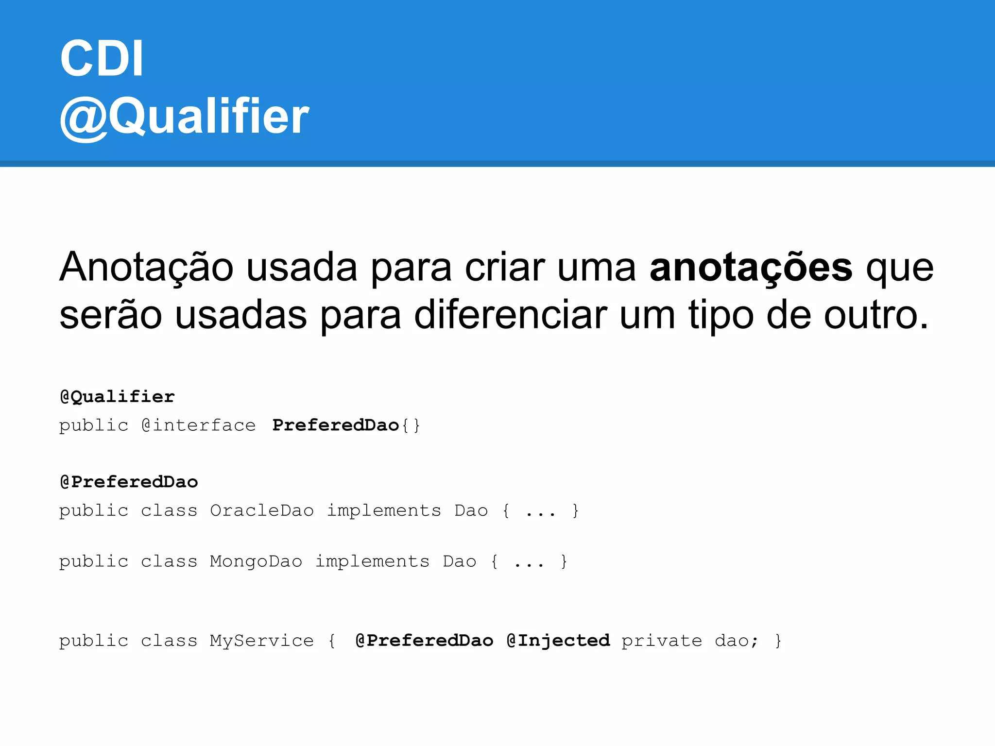 CDI
@Qualifier

Anotação usada para criar uma anotações que
serão usadas para diferenciar um tipo de outro.
@Qualifier
public @interface PreferedDao{}

@PreferedDao
public class OracleDao implements Dao { ... }

public class MongoDao implements Dao { ... }



public class MyService { @PreferedDao @Injected private dao; }
 