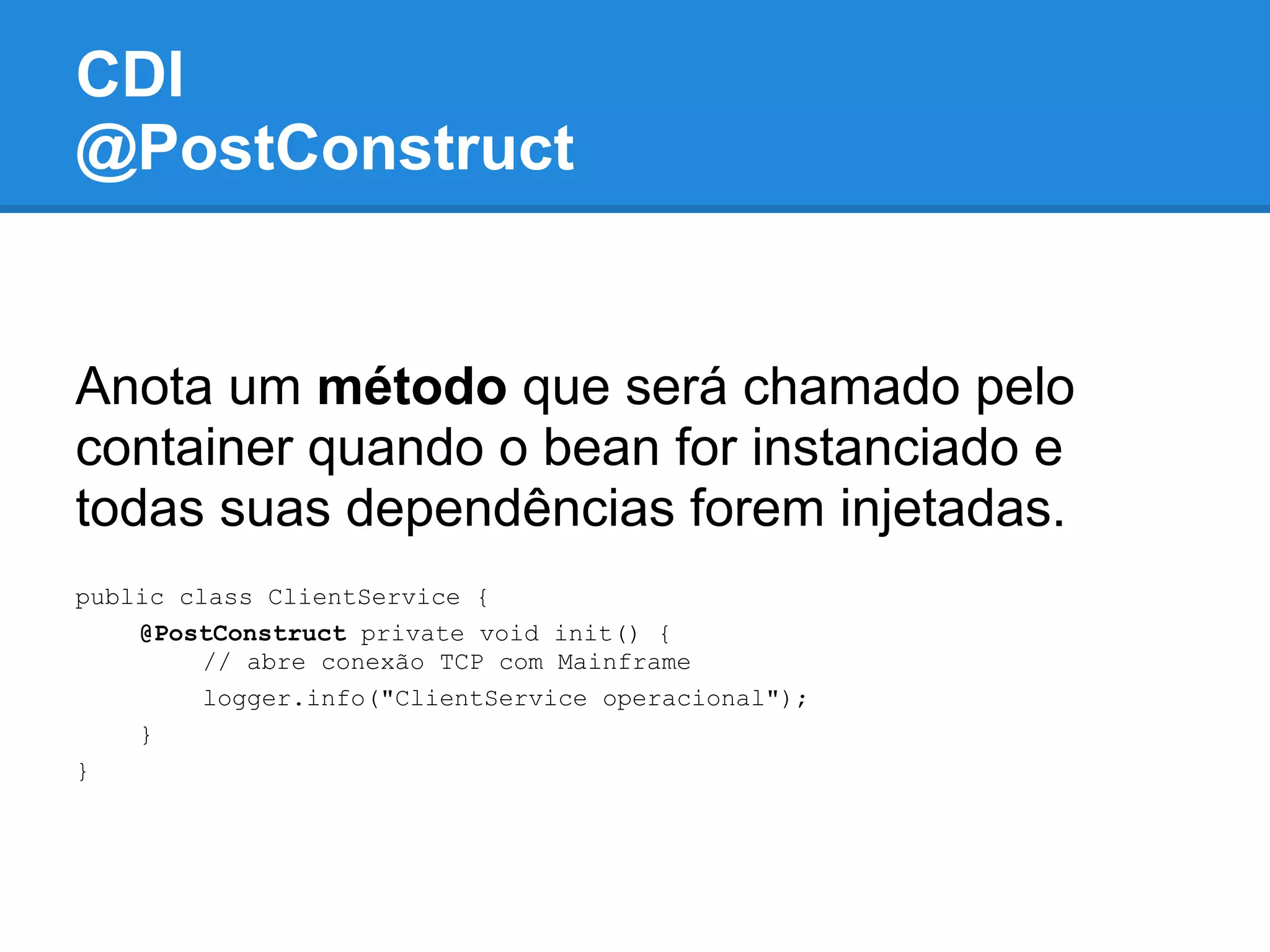 CDI
@PostConstruct


Anota um método que será chamado pelo
container quando o bean for instanciado e
todas suas dependências forem injetadas.
public class ClientService {
    @PostConstruct private void init() {
         // abre conexão TCP com Mainframe
         logger.info("ClientService operacional");
    }
}
 