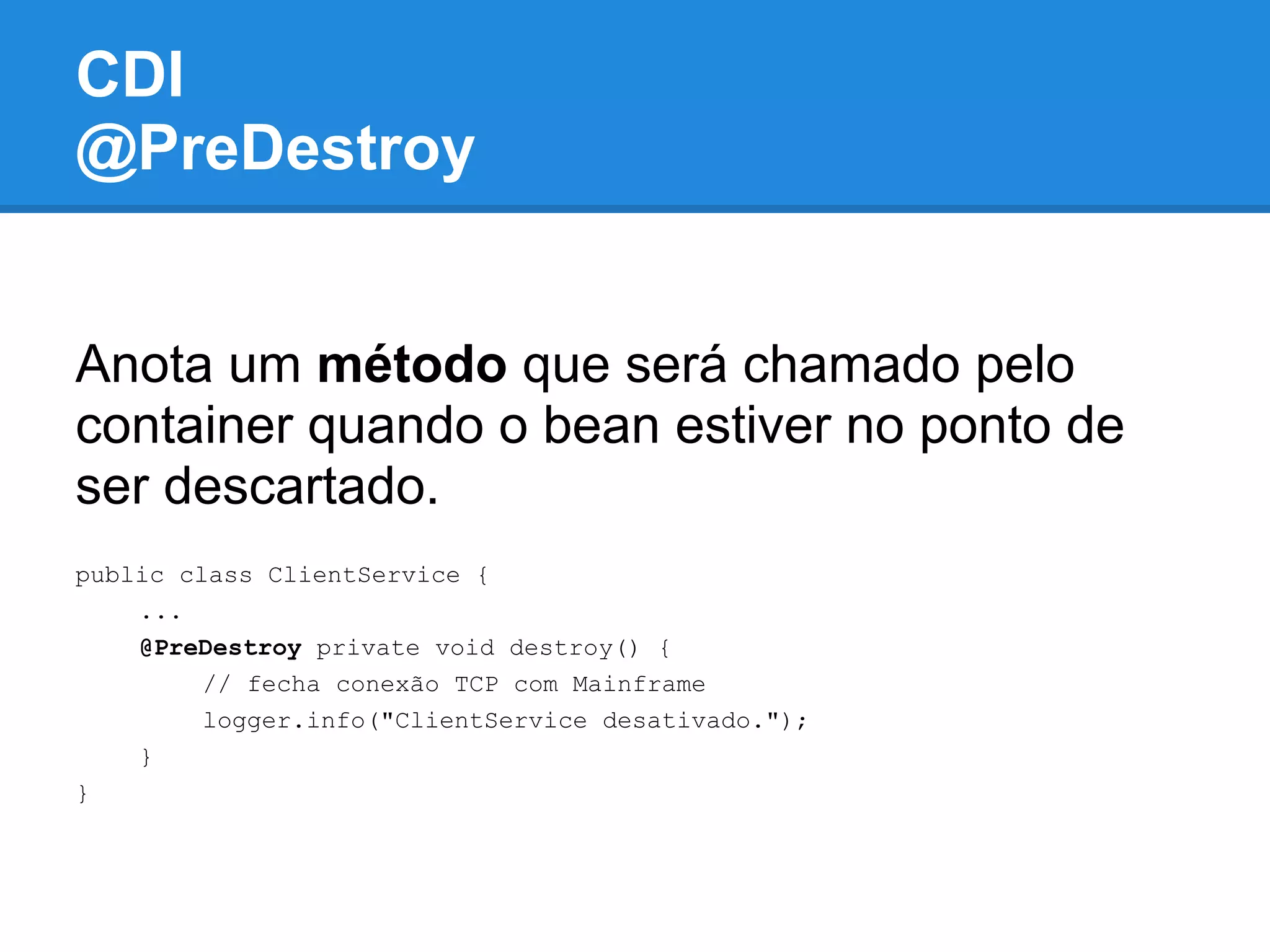 CDI
@PreDestroy


Anota um método que será chamado pelo
container quando o bean estiver no ponto de
ser descartado.
public class ClientService {
    ...
    @PreDestroy private void destroy() {
         // fecha conexão TCP com Mainframe
         logger.info("ClientService desativado.");
    }
}
 