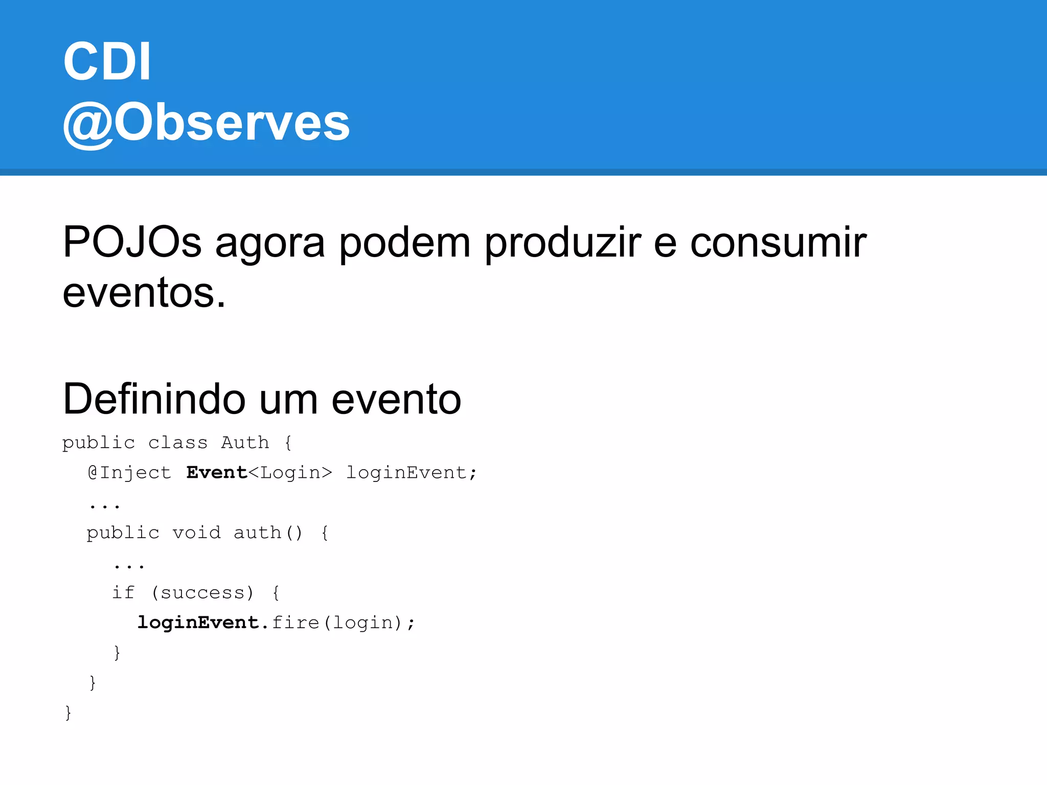 CDI
@Observes

POJOs agora podem produzir e consumir
eventos.

Definindo um evento
public class Auth {
  @Inject Event<Login> loginEvent;
  ...
  public void auth() {
    ...
    if (success) {
      loginEvent.fire(login);
    }
  }
}
 