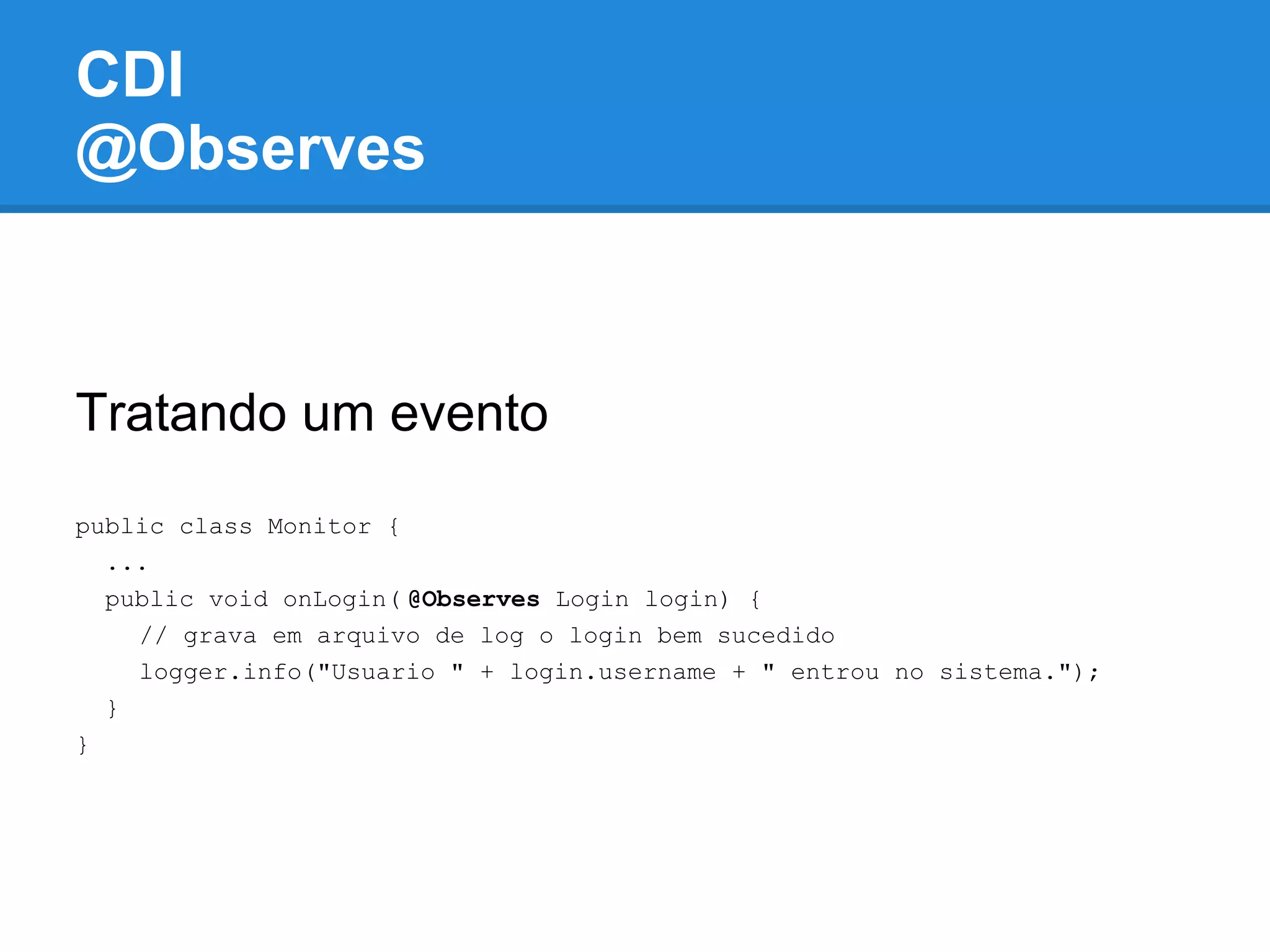 CDI
@Observes



Tratando um evento
public class Monitor {
  ...
  public void onLogin( @Observes Login login) {
    // grava em arquivo de log o login bem sucedido
    logger.info("Usuario " + login.username + " entrou no sistema.");
  }
}
 