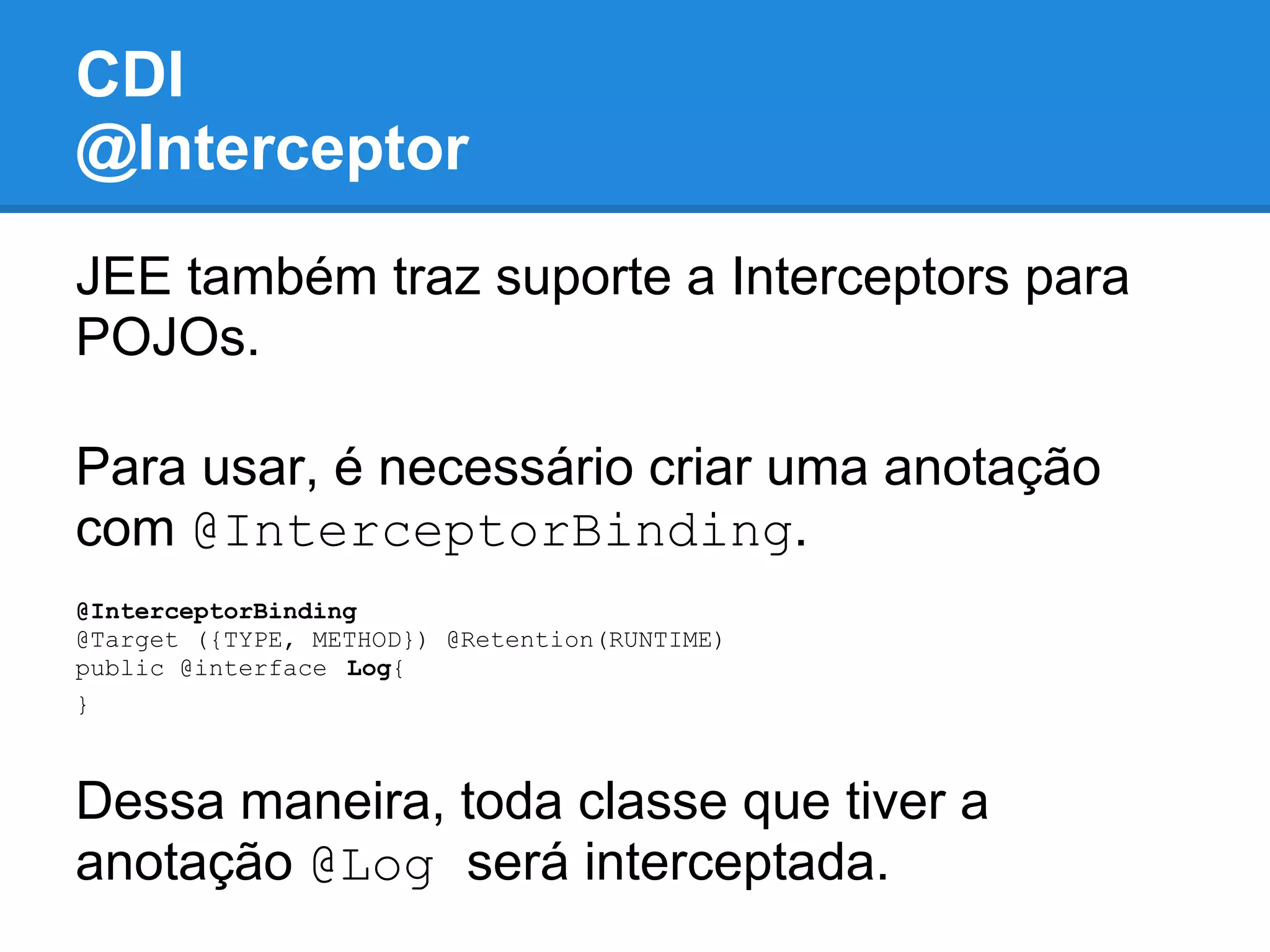 CDI
@Interceptor
JEE também traz suporte a Interceptors para
POJOs.

Para usar, é necessário criar uma anotação
com @InterceptorBinding.
@InterceptorBinding
@Target ({TYPE, METHOD}) @Retention(RUNTIME)
public @interface Log{
}



Dessa maneira, toda classe que tiver a
anotação @Log será interceptada.
 