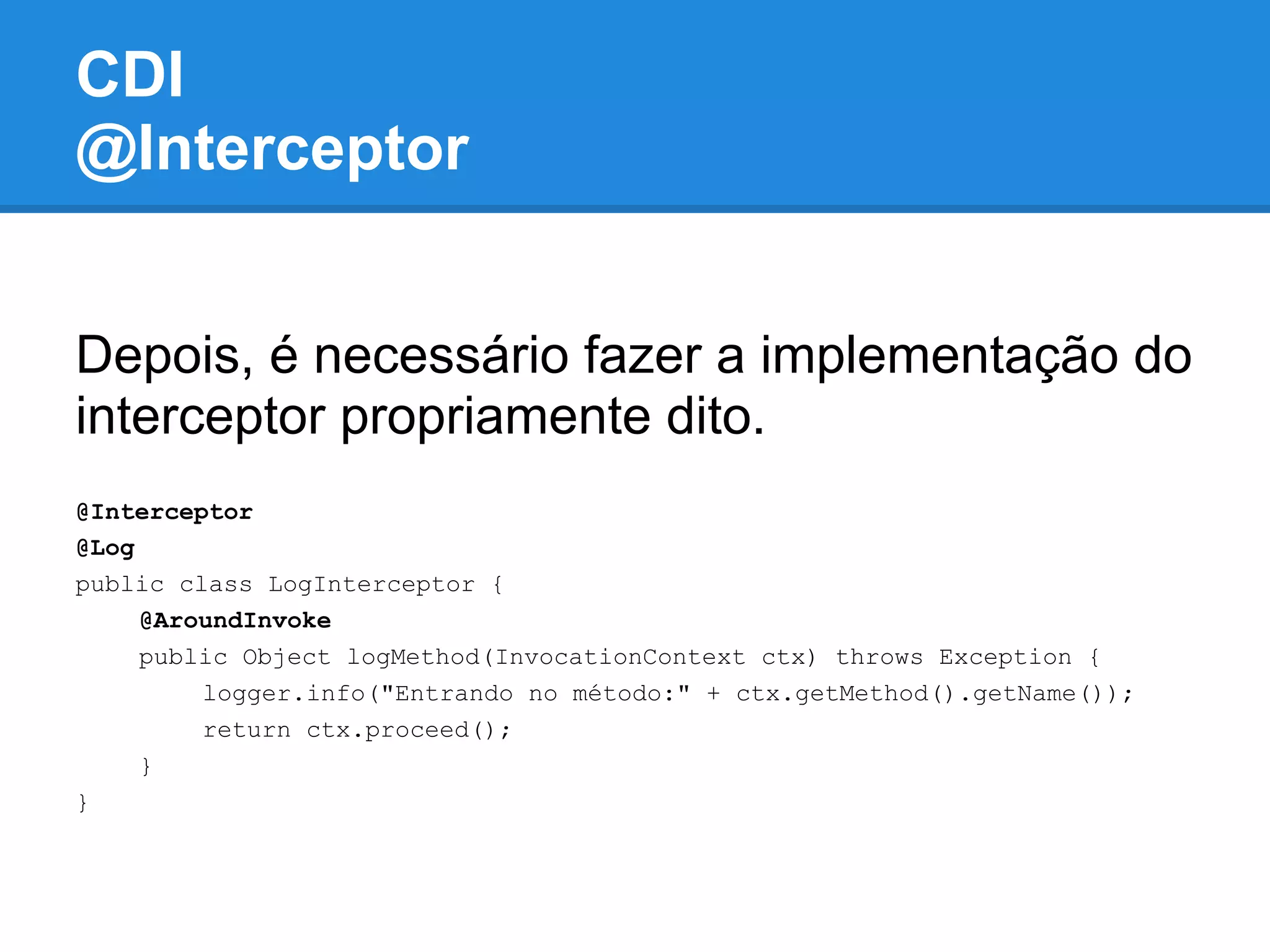 CDI
@Interceptor


Depois, é necessário fazer a implementação do
interceptor propriamente dito.
@Interceptor
@Log
public class LogInterceptor {
     @AroundInvoke
     public Object logMethod(InvocationContext ctx) throws Exception {
         logger.info("Entrando no método:" + ctx.getMethod().getName());
         return ctx.proceed();
     }
}
 