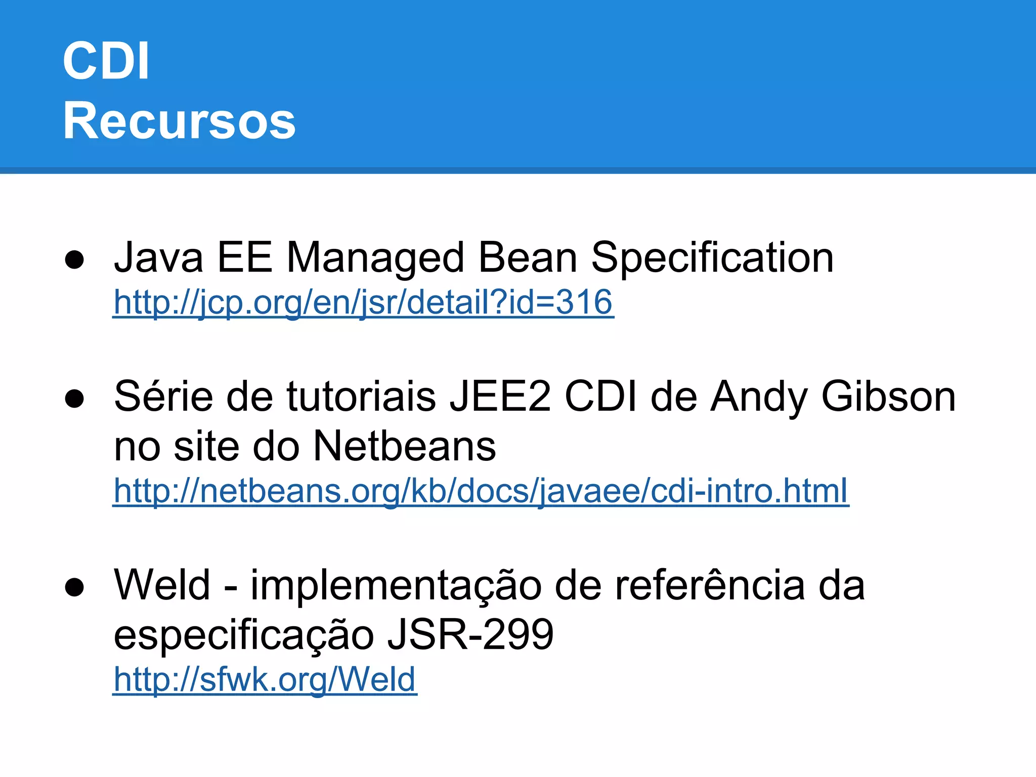 CDI
Recursos

● Java EE Managed Bean Specification
  http://jcp.org/en/jsr/detail?id=316

● Série de tutoriais JEE2 CDI de Andy Gibson
  no site do Netbeans
  http://netbeans.org/kb/docs/javaee/cdi-intro.html

● Weld - implementação de referência da
  especificação JSR-299
  http://sfwk.org/Weld
 