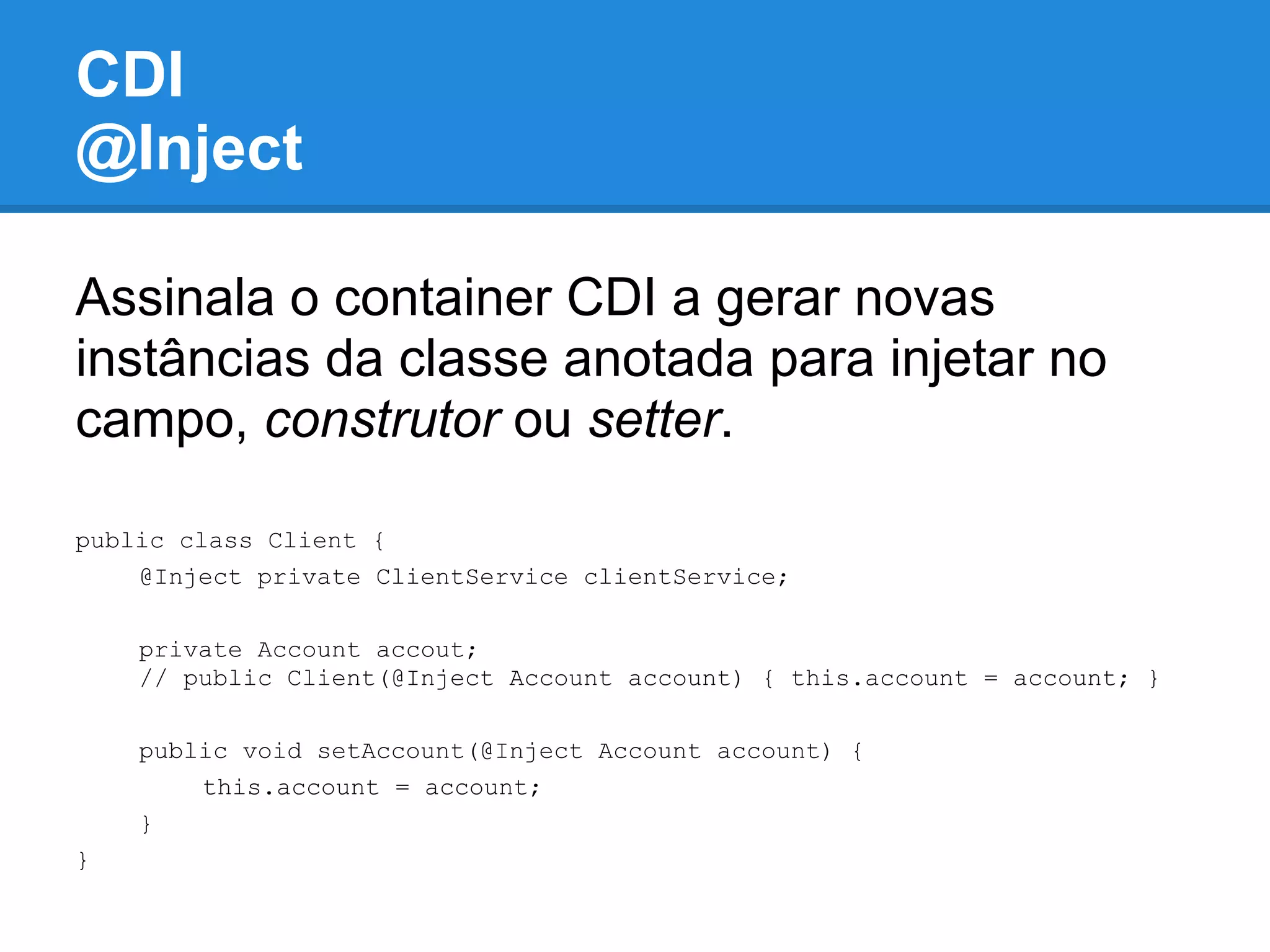 CDI
@Inject

Assinala o container CDI a gerar novas
instâncias da classe anotada para injetar no
campo, construtor ou setter.

public class Client {
    @Inject private ClientService clientService;

    private Account accout;
    // public Client(@Inject Account account) { this.account = account; }

    public void setAccount(@Inject Account account) {
        this.account = account;
    }
}
 