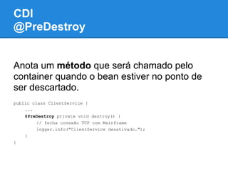 CDI
@PreDestroy


Anota um método que será chamado pelo
container quando o bean estiver no ponto de
ser descartado.
public class ClientService {
    ...
    @PreDestroy private void destroy() {
         // fecha conexão TCP com Mainframe
         logger.info("ClientService desativado.");
    }
}
 
