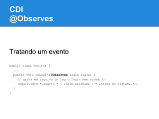 CDI
@Observes



Tratando um evento
public class Monitor {
  ...
  public void onLogin( @Observes Login login) {
    // grava em arquivo de log o login bem sucedido
    logger.info("Usuario " + login.username + " entrou no sistema.");
  }
}
 