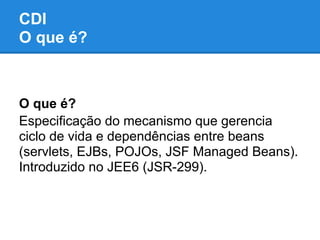 CDI
O que é?



O que é?
Especificação do mecanismo que gerencia
ciclo de vida e dependências entre beans
(servlets, EJBs, POJOs, JSF Managed Beans).
Introduzido no JEE6 (JSR-299).
 