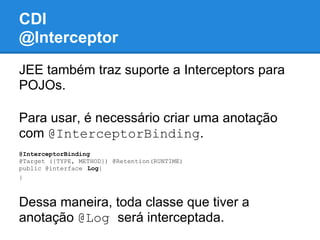 CDI
@Interceptor
JEE também traz suporte a Interceptors para
POJOs.

Para usar, é necessário criar uma anotação
com @InterceptorBinding.
@InterceptorBinding
@Target ({TYPE, METHOD}) @Retention(RUNTIME)
public @interface Log{
}



Dessa maneira, toda classe que tiver a
anotação @Log será interceptada.
 