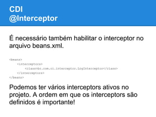 CDI
@Interceptor

É necessário também habilitar o interceptor no
arquivo beans.xml.
<beans>
    <interceptors>
         <class>br.com.oi.interceptor.LogInterceptor</class>
    </interceptors>
</beans>


Podemos ter vários interceptors ativos no
projeto. A ordem em que os interceptors são
definidos é importante!
 