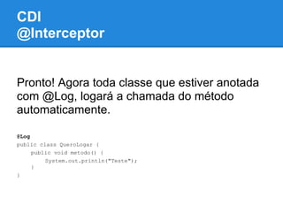 CDI
@Interceptor


Pronto! Agora toda classe que estiver anotada
com @Log, logará a chamada do método
automaticamente.

@Log
public class QueroLogar {
     public void metodo() {
         System.out.println("Teste");
     }
}
 