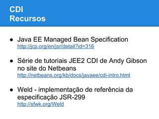 CDI
Recursos

● Java EE Managed Bean Specification
  http://jcp.org/en/jsr/detail?id=316

● Série de tutoriais JEE2 CDI de Andy Gibson
  no site do Netbeans
  http://netbeans.org/kb/docs/javaee/cdi-intro.html

● Weld - implementação de referência da
  especificação JSR-299
  http://sfwk.org/Weld
 