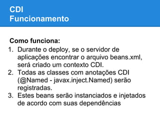 CDI
Funcionamento

Como funciona:
1. Durante o deploy, se o servidor de
   aplicações encontrar o arquivo beans.xml,
   será criado um contexto CDI.
2. Todas as classes com anotações CDI
   (@Named - javax.inject.Named) serão
   registradas.
3. Estes beans serão instanciados e injetados
   de acordo com suas dependências
 
