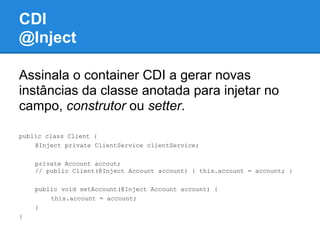 CDI
@Inject

Assinala o container CDI a gerar novas
instâncias da classe anotada para injetar no
campo, construtor ou setter.

public class Client {
    @Inject private ClientService clientService;

    private Account accout;
    // public Client(@Inject Account account) { this.account = account; }

    public void setAccount(@Inject Account account) {
        this.account = account;
    }
}
 