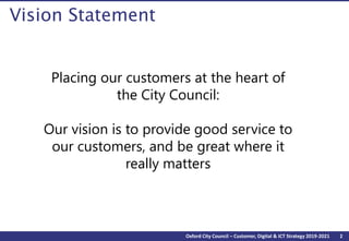 2Oxford City Council – Customer, Digital & ICT Strategy 2019-2021
Vision Statement
Placing our customers at the heart of
the City Council:
Our vision is to provide good service to
our customers, and be great where it
really matters
 