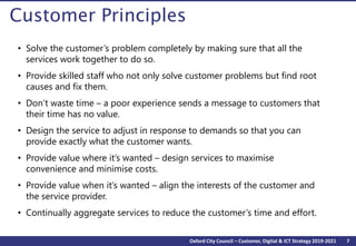 7Oxford City Council – Customer, Digital & ICT Strategy 2019-2021
Customer Principles
• Solve the customer’s problem completely by making sure that all the
services work together to do so.
• Provide skilled staff who not only solve customer problems but find root
causes and fix them.
• Don’t waste time – a poor experience sends a message to customers that
their time has no value.
• Design the service to adjust in response to demands so that you can
provide exactly what the customer wants.
• Provide value where it’s wanted – design services to maximise
convenience and minimise costs.
• Provide value when it’s wanted – align the interests of the customer and
the service provider.
• Continually aggregate services to reduce the customer’s time and effort.
 