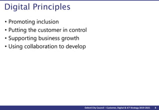 8Oxford City Council – Customer, Digital & ICT Strategy 2019-2021
Digital Principles
• Promoting inclusion
• Putting the customer in control
• Supporting business growth
• Using collaboration to develop
 
