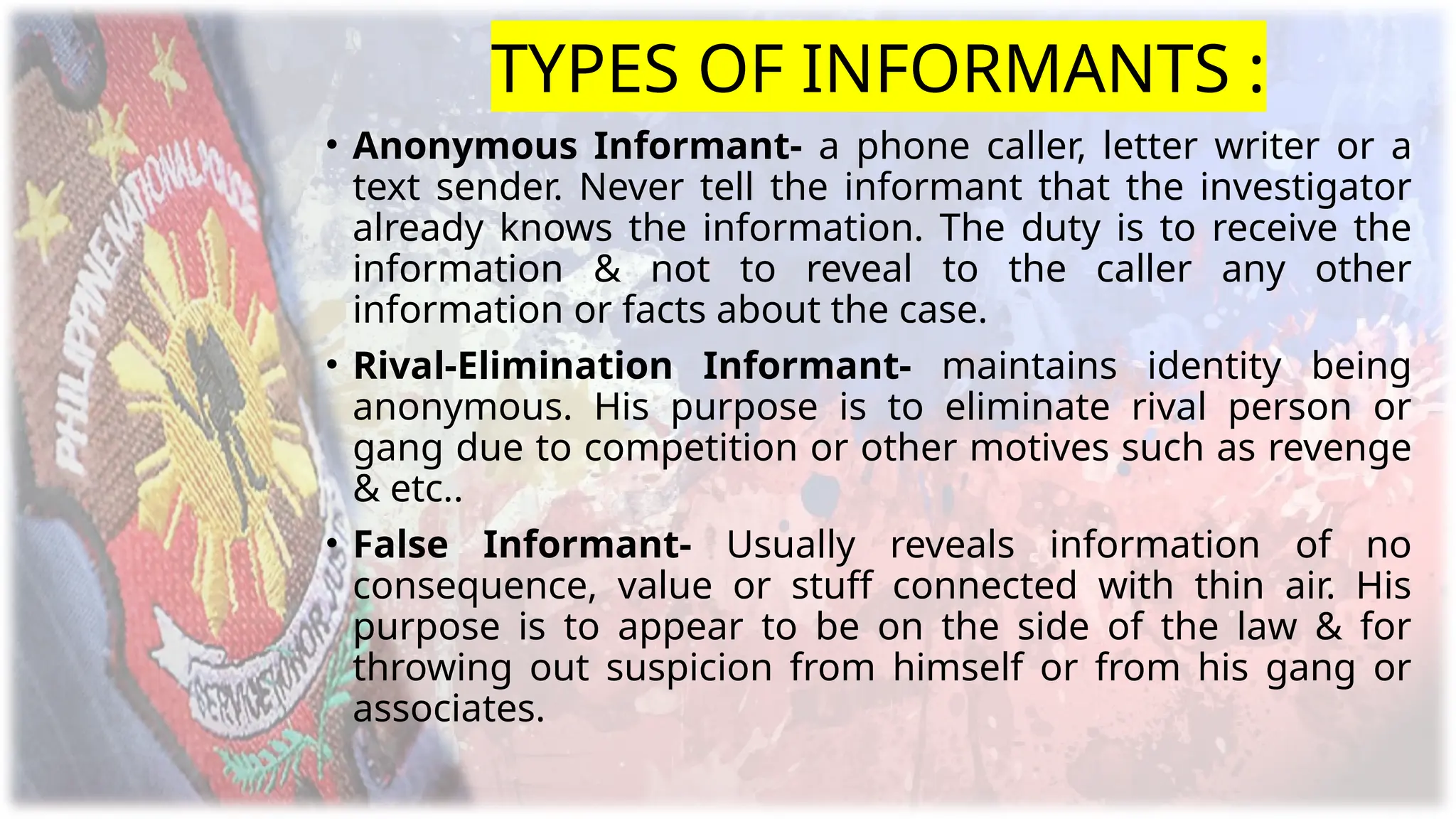 TYPES OF INFORMANTS :
• Anonymous Informant- a phone caller, letter writer or a
text sender. Never tell the informant that the investigator
already knows the information. The duty is to receive the
information & not to reveal to the caller any other
information or facts about the case.
• Rival-Elimination Informant- maintains identity being
anonymous. His purpose is to eliminate rival person or
gang due to competition or other motives such as revenge
& etc..
• False Informant- Usually reveals information of no
consequence, value or stuff connected with thin air. His
purpose is to appear to be on the side of the law & for
throwing out suspicion from himself or from his gang or
associates.
 