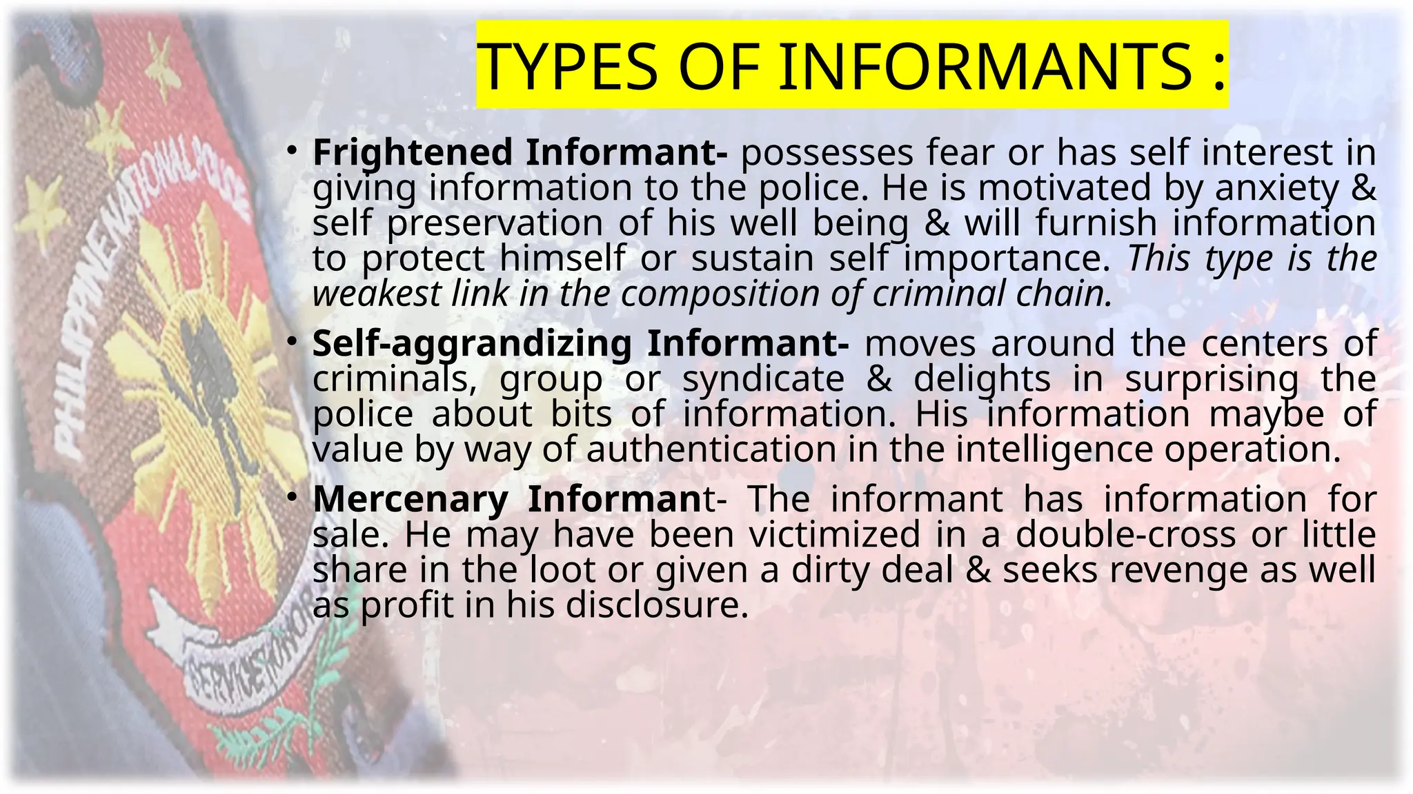 TYPES OF INFORMANTS :
• Frightened Informant- possesses fear or has self interest in
giving information to the police. He is motivated by anxiety &
self preservation of his well being & will furnish information
to protect himself or sustain self importance. This type is the
weakest link in the composition of criminal chain.
• Self-aggrandizing Informant- moves around the centers of
criminals, group or syndicate & delights in surprising the
police about bits of information. His information maybe of
value by way of authentication in the intelligence operation.
• Mercenary Informant- The informant has information for
sale. He may have been victimized in a double-cross or little
share in the loot or given a dirty deal & seeks revenge as well
as profit in his disclosure.
 