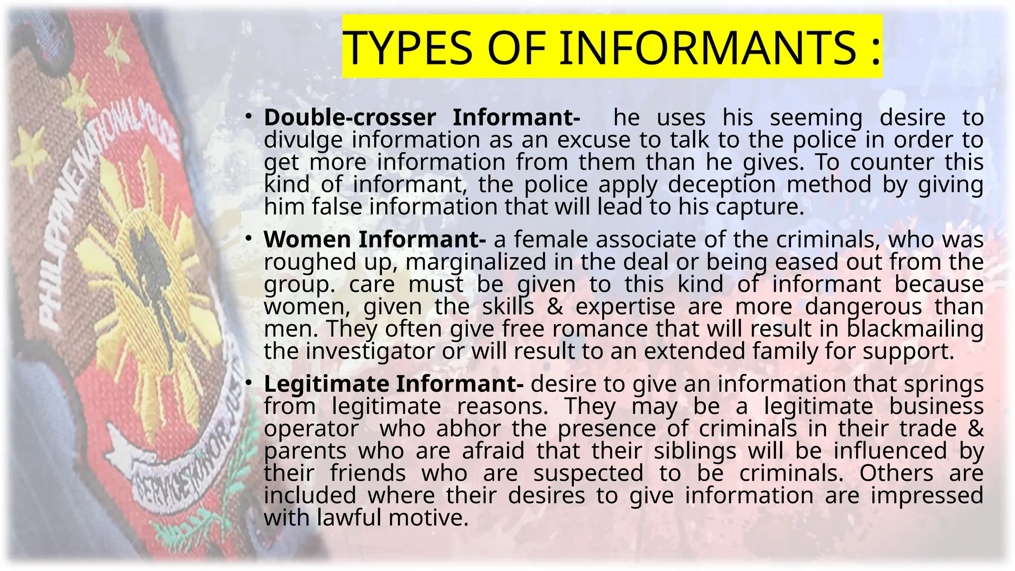 TYPES OF INFORMANTS :
• Double-crosser Informant- he uses his seeming desire to
divulge information as an excuse to talk to the police in order to
get more information from them than he gives. To counter this
kind of informant, the police apply deception method by giving
him false information that will lead to his capture.
• Women Informant- a female associate of the criminals, who was
roughed up, marginalized in the deal or being eased out from the
group. care must be given to this kind of informant because
women, given the skills & expertise are more dangerous than
men. They often give free romance that will result in blackmailing
the investigator or will result to an extended family for support.
• Legitimate Informant- desire to give an information that springs
from legitimate reasons. They may be a legitimate business
operator who abhor the presence of criminals in their trade &
parents who are afraid that their siblings will be influenced by
their friends who are suspected to be criminals. Others are
included where their desires to give information are impressed
with lawful motive.
 