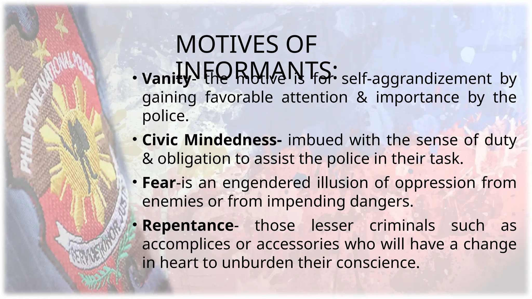 MOTIVES OF
INFORMANTS:
• Vanity- the motive is for self-aggrandizement by
gaining favorable attention & importance by the
police.
• Civic Mindedness- imbued with the sense of duty
& obligation to assist the police in their task.
• Fear-is an engendered illusion of oppression from
enemies or from impending dangers.
• Repentance- those lesser criminals such as
accomplices or accessories who will have a change
in heart to unburden their conscience.
 