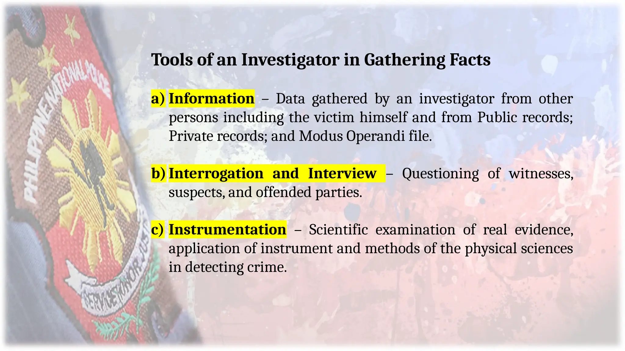 Tools of an Investigator in Gathering Facts
a) Information – Data gathered by an investigator from other
persons including the victim himself and from Public records;
Private records; and Modus Operandi file.
b)Interrogation and Interview – Questioning of witnesses,
suspects, and offended parties.
c) Instrumentation – Scientific examination of real evidence,
application of instrument and methods of the physical sciences
in detecting crime.
 