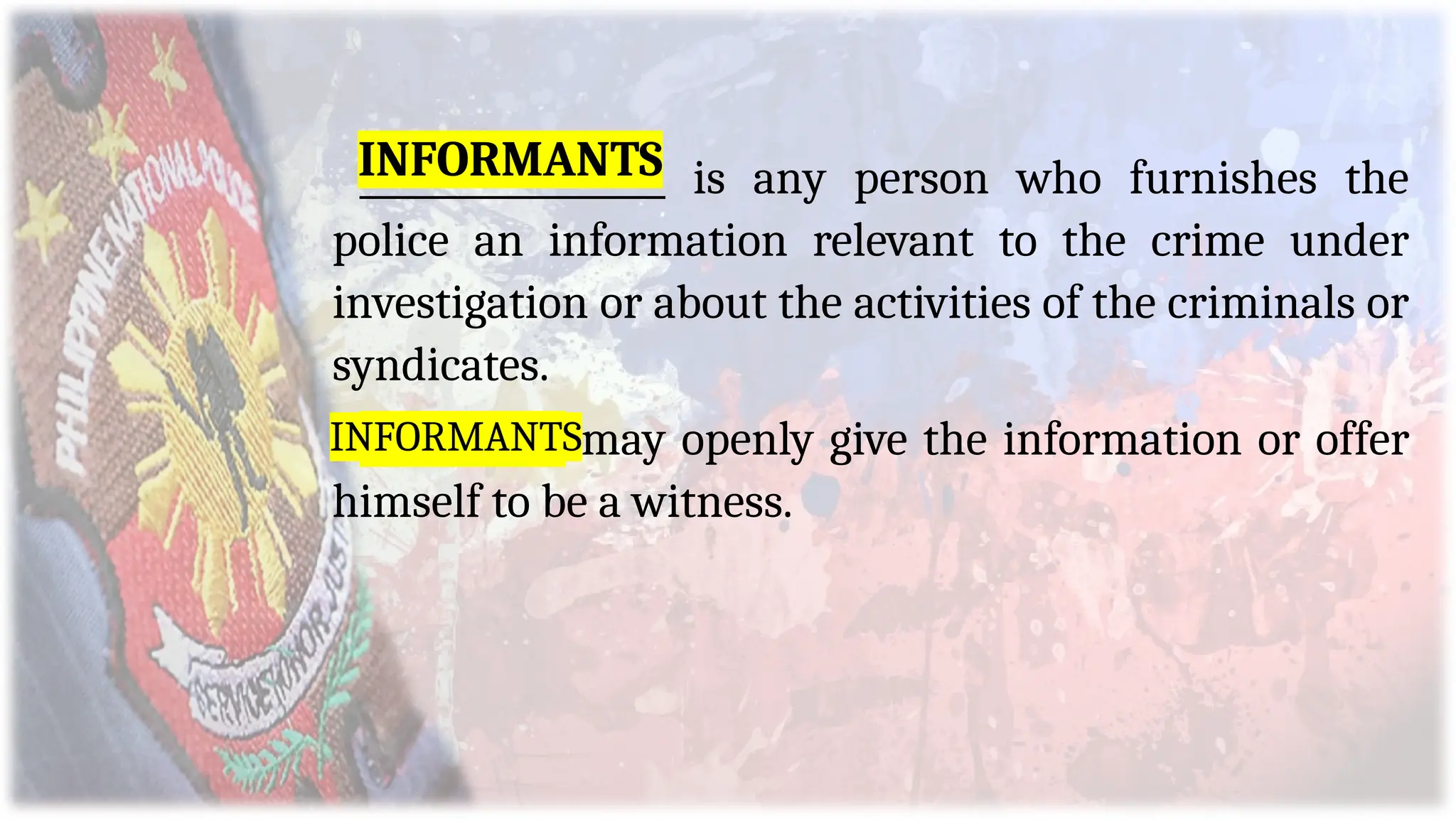 _________________ is any person who furnishes the
police an information relevant to the crime under
investigation or about the activities of the criminals or
syndicates.
Informant may openly give the information or offer
himself to be a witness.
INFORMANTS
INFORMANTS
 