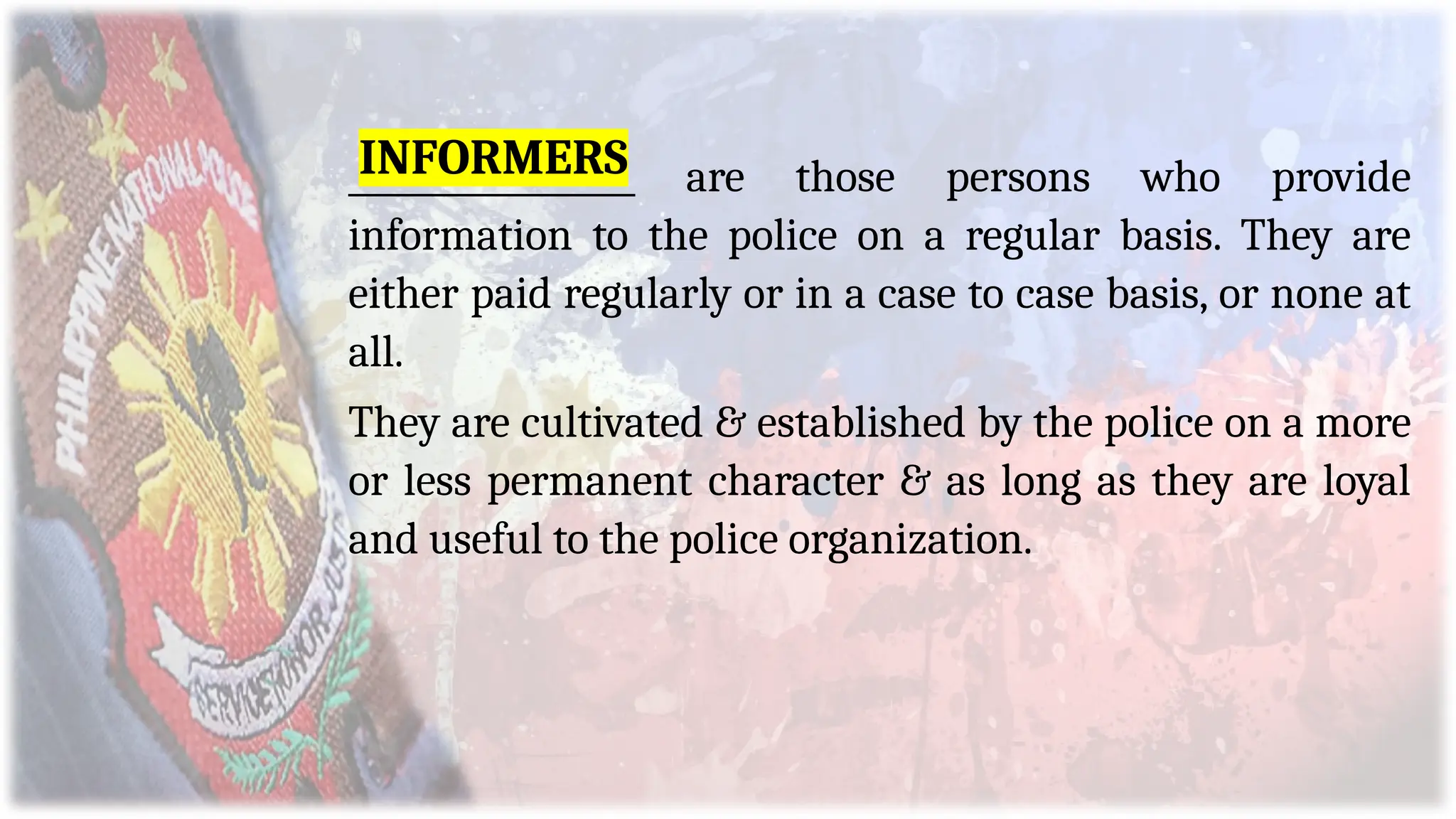 _________________ are those persons who provide
information to the police on a regular basis. They are
either paid regularly or in a case to case basis, or none at
all.
They are cultivated & established by the police on a more
or less permanent character & as long as they are loyal
and useful to the police organization.
INFORMERS
 