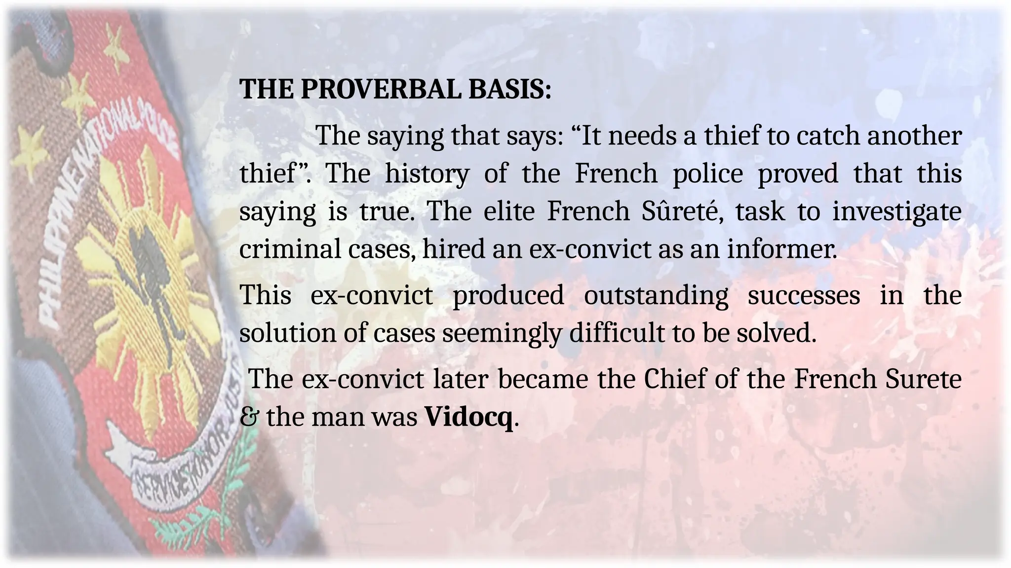 THE PROVERBAL BASIS:
The saying that says: “It needs a thief to catch another
thief”. The history of the French police proved that this
saying is true. The elite French Sûreté, task to investigate
criminal cases, hired an ex-convict as an informer.
This ex-convict produced outstanding successes in the
solution of cases seemingly difficult to be solved.
The ex-convict later became the Chief of the French Surete
& the man was Vidocq.
 
