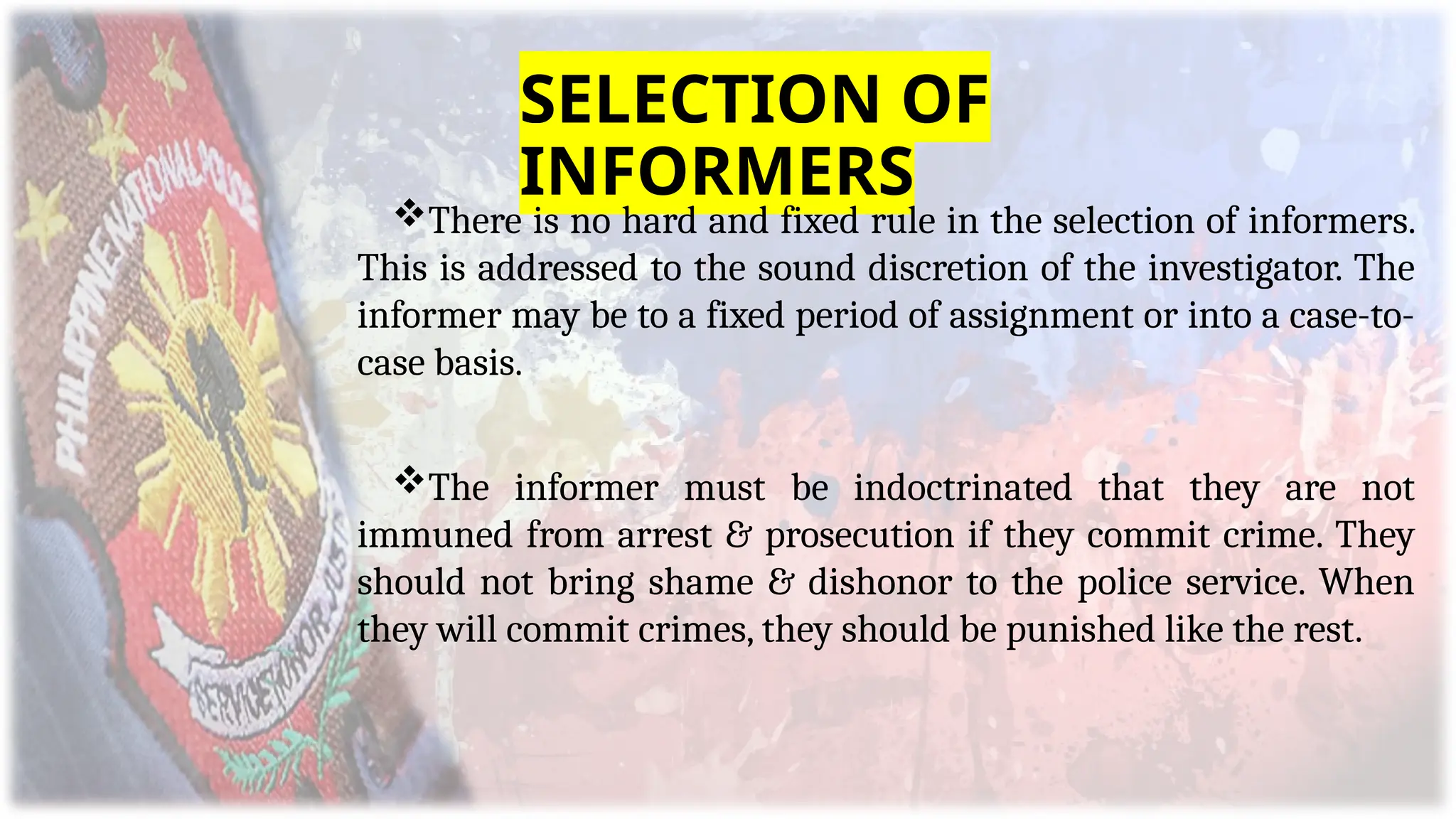 SELECTION OF
INFORMERS
There is no hard and fixed rule in the selection of informers.
This is addressed to the sound discretion of the investigator. The
informer may be to a fixed period of assignment or into a case-to-
case basis.
The informer must be indoctrinated that they are not
immuned from arrest & prosecution if they commit crime. They
should not bring shame & dishonor to the police service. When
they will commit crimes, they should be punished like the rest.
 