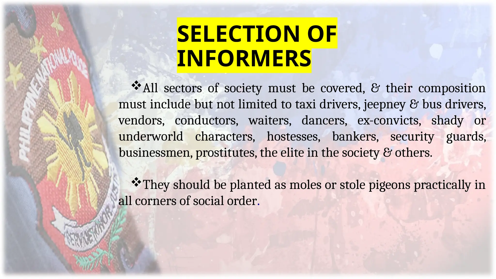 All sectors of society must be covered, & their composition
must include but not limited to taxi drivers, jeepney & bus drivers,
vendors, conductors, waiters, dancers, ex-convicts, shady or
underworld characters, hostesses, bankers, security guards,
businessmen, prostitutes, the elite in the society & others.
They should be planted as moles or stole pigeons practically in
all corners of social order.
SELECTION OF
INFORMERS
 