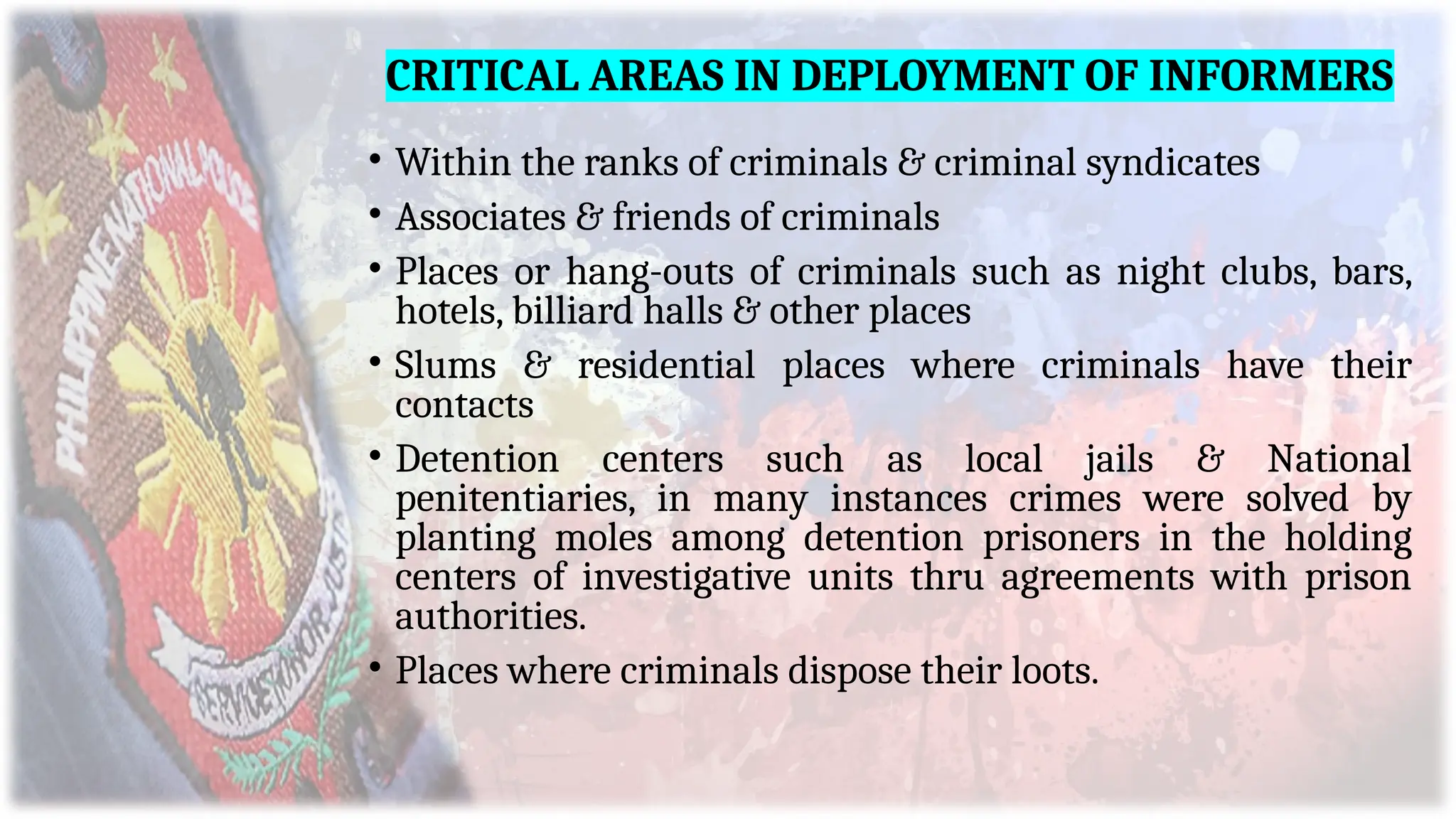 CRITICAL AREAS IN DEPLOYMENT OF INFORMERS
• Within the ranks of criminals & criminal syndicates
• Associates & friends of criminals
• Places or hang-outs of criminals such as night clubs, bars,
hotels, billiard halls & other places
• Slums & residential places where criminals have their
contacts
• Detention centers such as local jails & National
penitentiaries, in many instances crimes were solved by
planting moles among detention prisoners in the holding
centers of investigative units thru agreements with prison
authorities.
• Places where criminals dispose their loots.
 