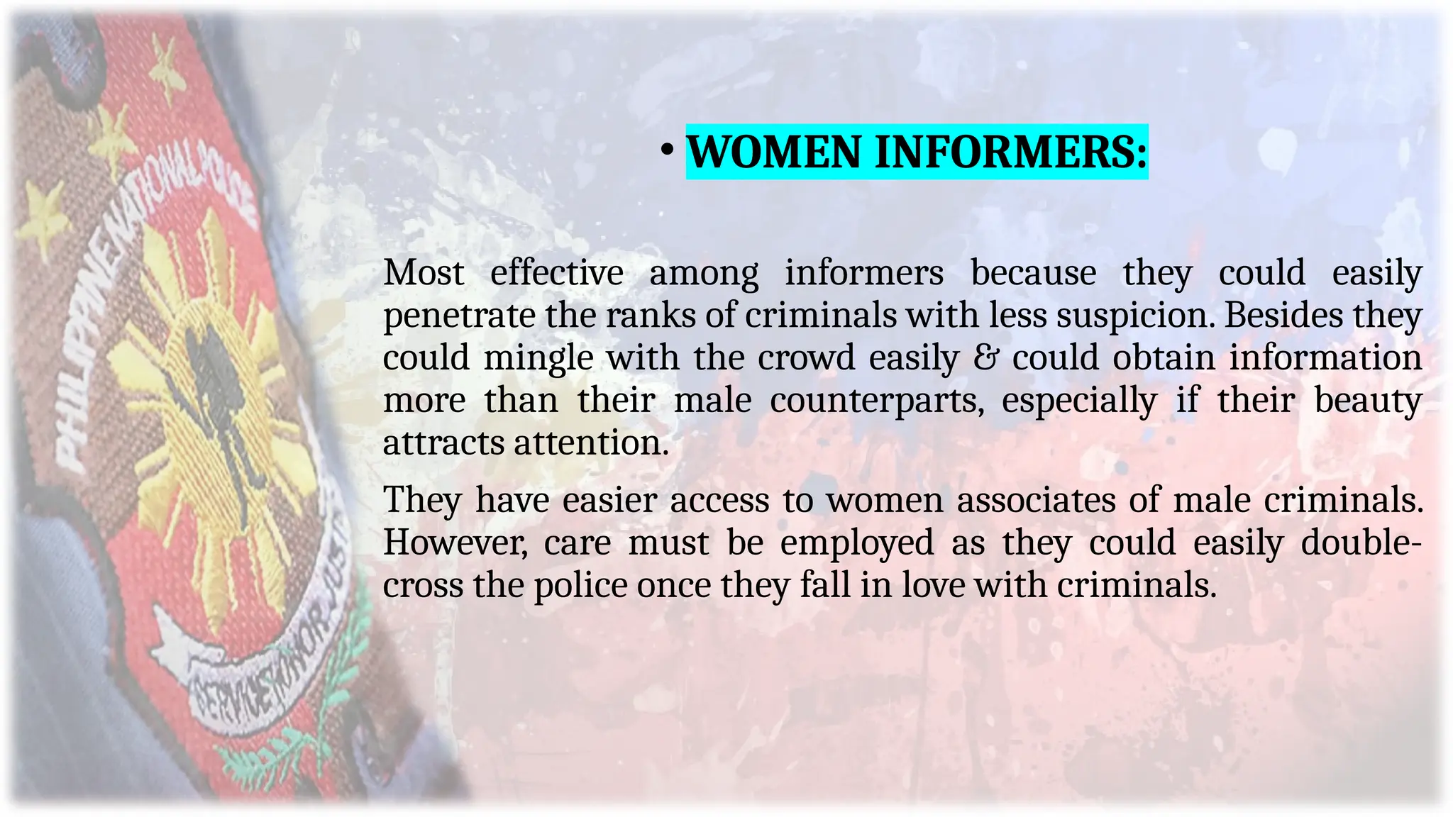 • WOMEN INFORMERS:
Most effective among informers because they could easily
penetrate the ranks of criminals with less suspicion. Besides they
could mingle with the crowd easily & could obtain information
more than their male counterparts, especially if their beauty
attracts attention.
They have easier access to women associates of male criminals.
However, care must be employed as they could easily double-
cross the police once they fall in love with criminals.
 