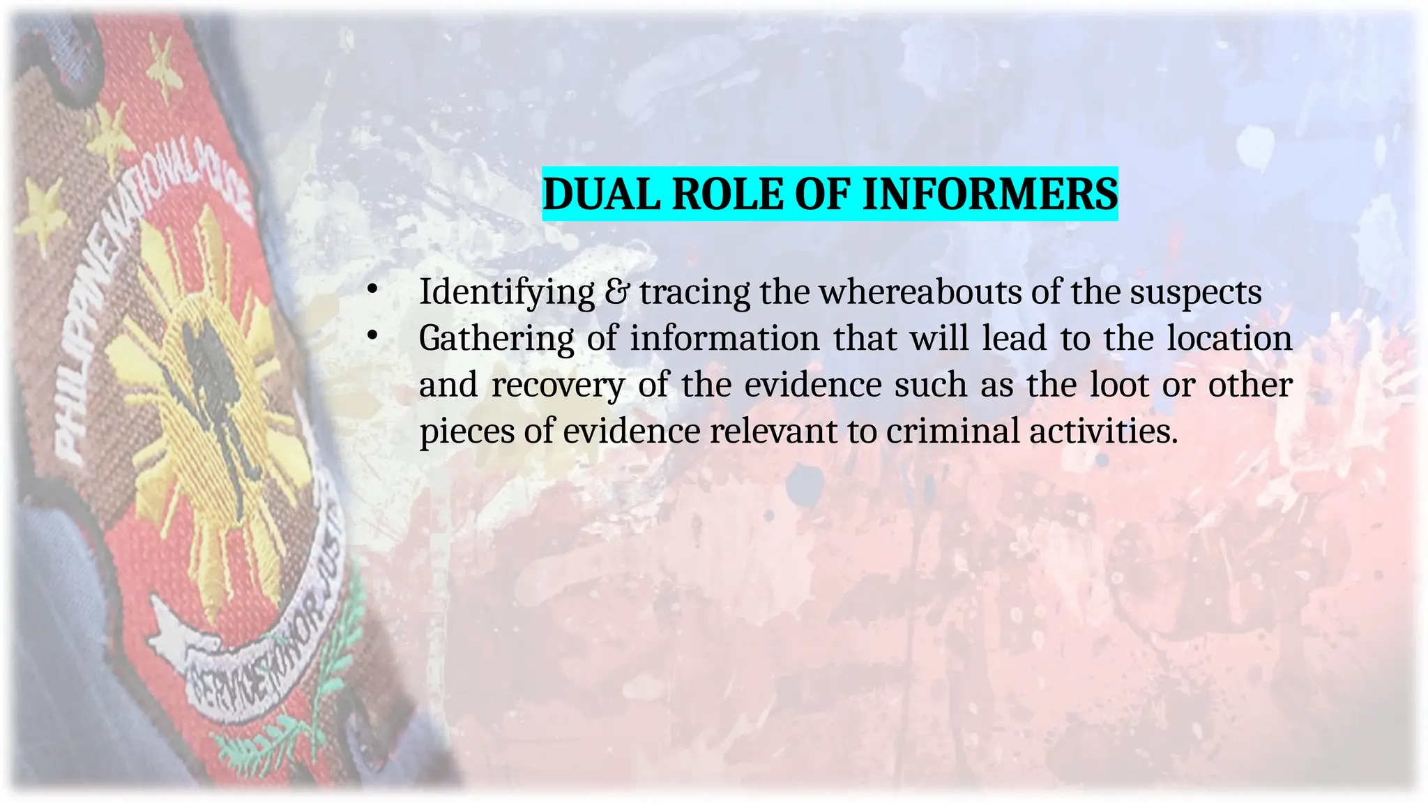 DUAL ROLE OF INFORMERS
• Identifying & tracing the whereabouts of the suspects
• Gathering of information that will lead to the location
and recovery of the evidence such as the loot or other
pieces of evidence relevant to criminal activities.
 
