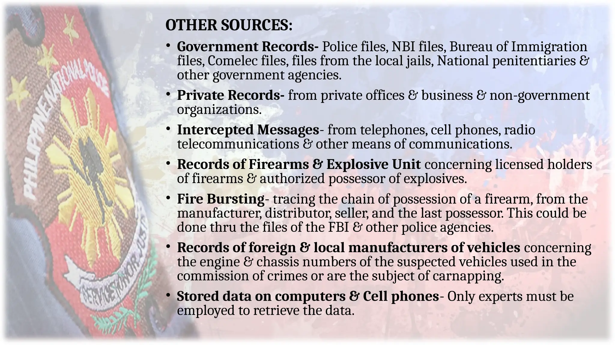 OTHER SOURCES:
• Government Records- Police files, NBI files, Bureau of Immigration
files, Comelec files, files from the local jails, National penitentiaries &
other government agencies.
• Private Records- from private offices & business & non-government
organizations.
• Intercepted Messages- from telephones, cell phones, radio
telecommunications & other means of communications.
• Records of Firearms & Explosive Unit concerning licensed holders
of firearms & authorized possessor of explosives.
• Fire Bursting- tracing the chain of possession of a firearm, from the
manufacturer, distributor, seller, and the last possessor. This could be
done thru the files of the FBI & other police agencies.
• Records of foreign & local manufacturers of vehicles concerning
the engine & chassis numbers of the suspected vehicles used in the
commission of crimes or are the subject of carnapping.
• Stored data on computers & Cell phones- Only experts must be
employed to retrieve the data.
 