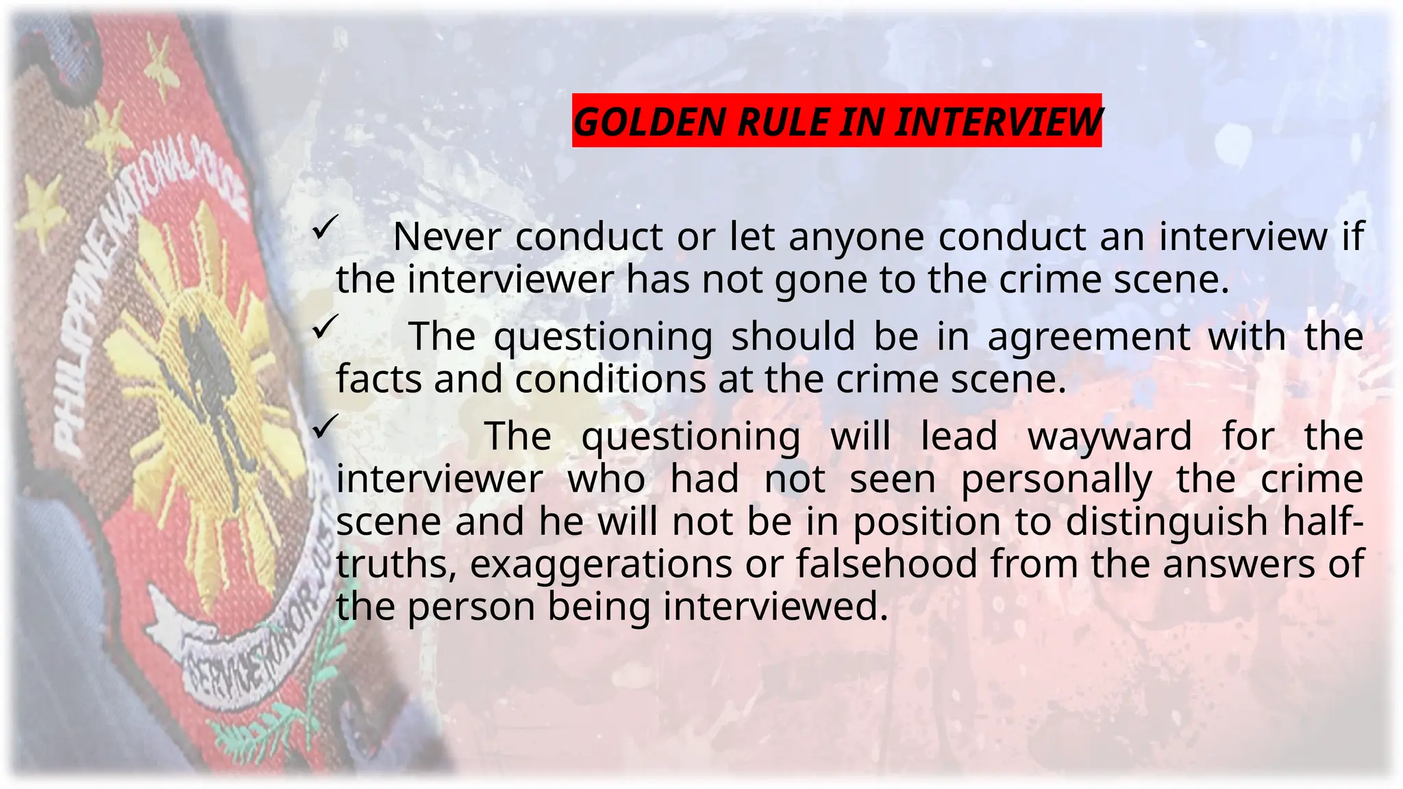 GOLDEN RULE IN INTERVIEW
 Never conduct or let anyone conduct an interview if
the interviewer has not gone to the crime scene.
 The questioning should be in agreement with the
facts and conditions at the crime scene.
 The questioning will lead wayward for the
interviewer who had not seen personally the crime
scene and he will not be in position to distinguish half-
truths, exaggerations or falsehood from the answers of
the person being interviewed.
 