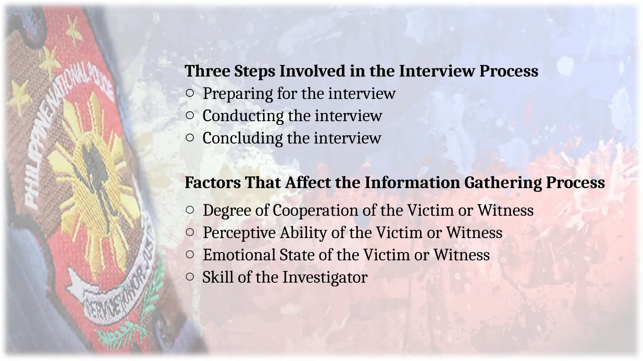 Three Steps Involved in the Interview Process
o Preparing for the interview
o Conducting the interview
o Concluding the interview
Factors That Affect the Information Gathering Process
o Degree of Cooperation of the Victim or Witness
o Perceptive Ability of the Victim or Witness
o Emotional State of the Victim or Witness
o Skill of the Investigator
 