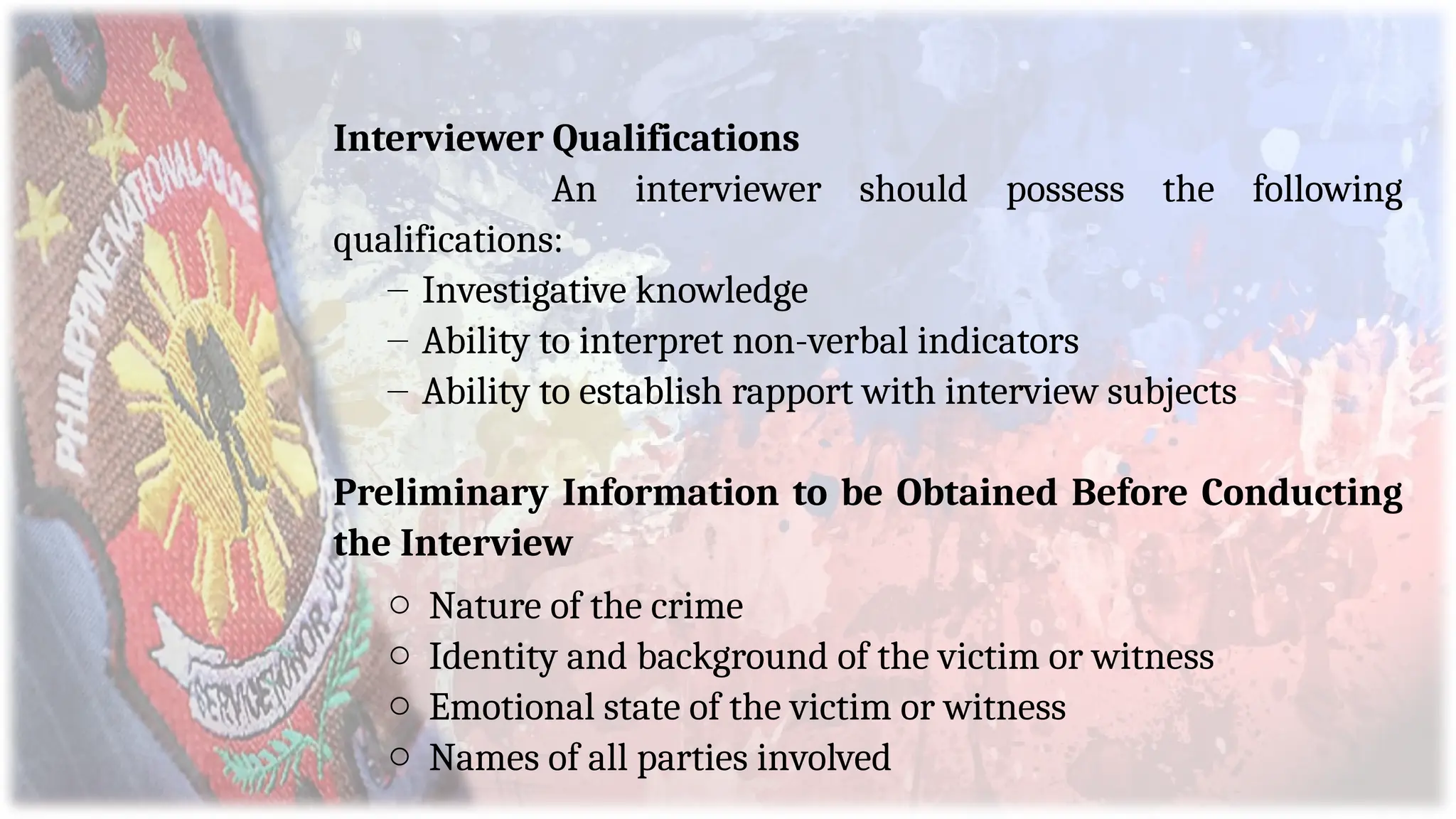 Interviewer Qualifications
An interviewer should possess the following
qualifications:
– Investigative knowledge
– Ability to interpret non-verbal indicators
– Ability to establish rapport with interview subjects
Preliminary Information to be Obtained Before Conducting
the Interview
o Nature of the crime
o Identity and background of the victim or witness
o Emotional state of the victim or witness
o Names of all parties involved
 