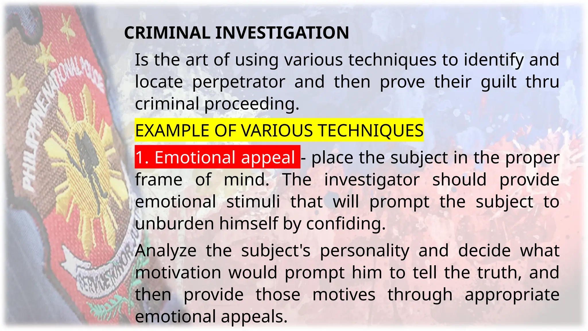 CRIMINAL INVESTIGATION
Is the art of using various techniques to identify and
locate perpetrator and then prove their guilt thru
criminal proceeding.
EXAMPLE OF VARIOUS TECHNIQUES
1. Emotional appeal - place the subject in the proper
frame of mind. The investigator should provide
emotional stimuli that will prompt the subject to
unburden himself by confiding.
Analyze the subject's personality and decide what
motivation would prompt him to tell the truth, and
then provide those motives through appropriate
emotional appeals.
 