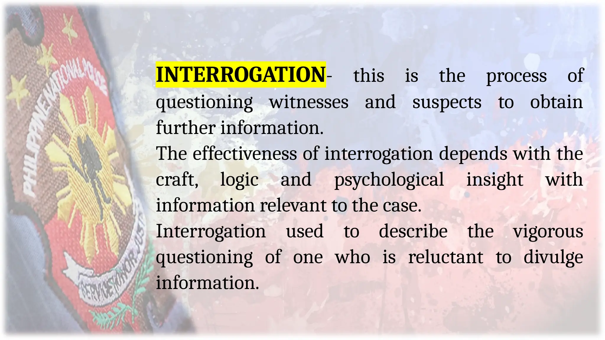 INTERROGATION- this is the process of
questioning witnesses and suspects to obtain
further information.
The effectiveness of interrogation depends with the
craft, logic and psychological insight with
information relevant to the case.
Interrogation used to describe the vigorous
questioning of one who is reluctant to divulge
information.
 