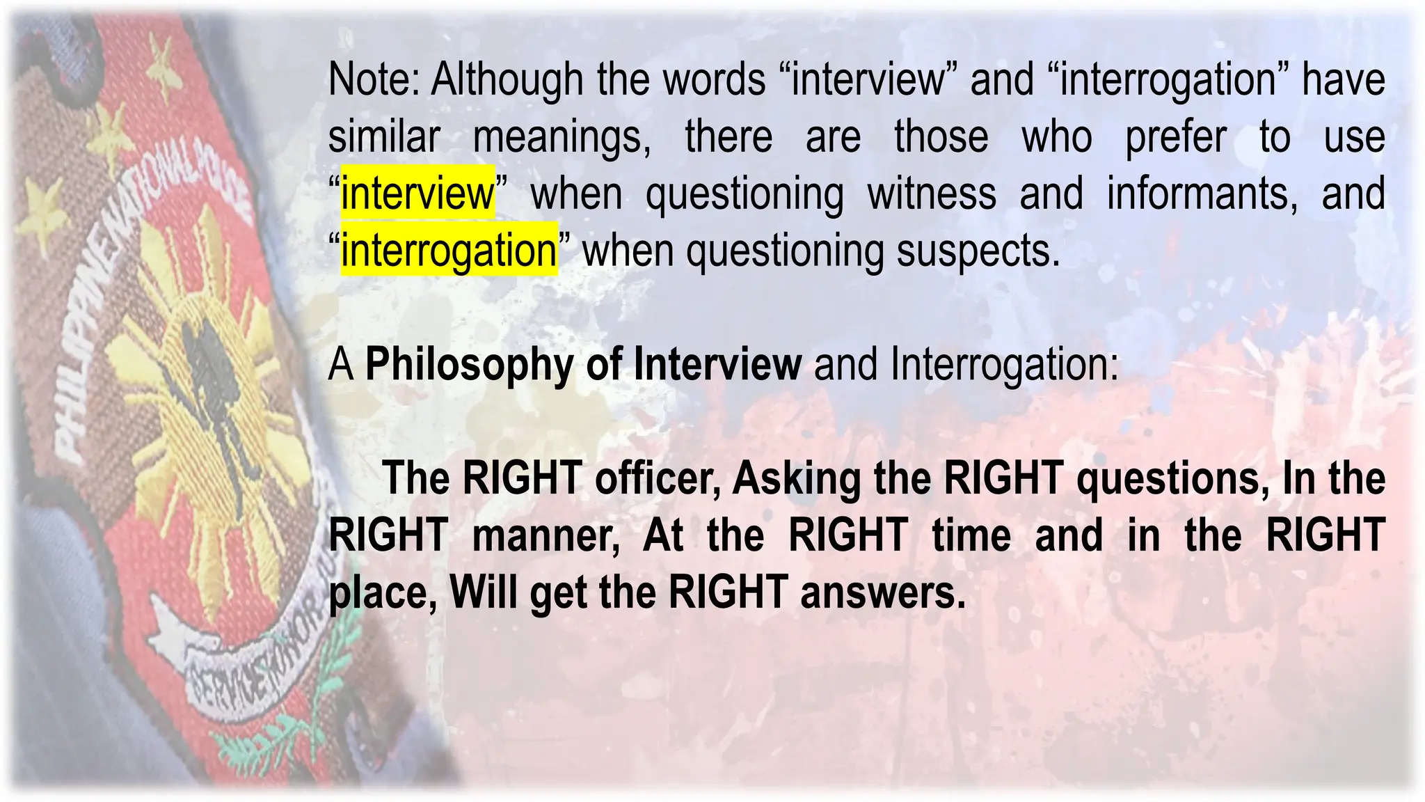 Note: Although the words “interview” and “interrogation” have
similar meanings, there are those who prefer to use
“interview” when questioning witness and informants, and
“interrogation” when questioning suspects.
A Philosophy of Interview and Interrogation:
The RIGHT officer, Asking the RIGHT questions, In the
RIGHT manner, At the RIGHT time and in the RIGHT
place, Will get the RIGHT answers.
 