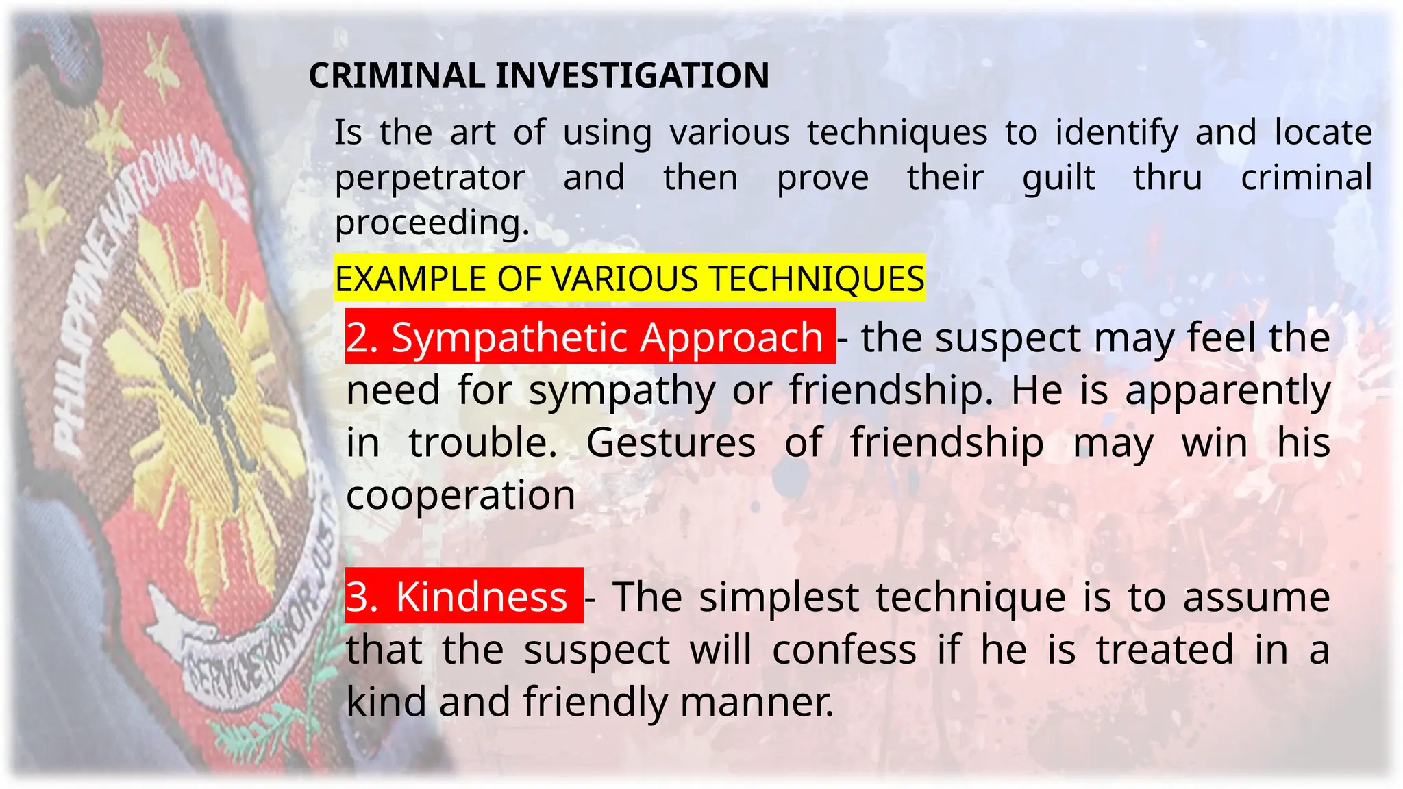 CRIMINAL INVESTIGATION
Is the art of using various techniques to identify and locate
perpetrator and then prove their guilt thru criminal
proceeding.
EXAMPLE OF VARIOUS TECHNIQUES
2. Sympathetic Approach - the suspect may feel the
need for sympathy or friendship. He is apparently
in trouble. Gestures of friendship may win his
cooperation
3. Kindness - The simplest technique is to assume
that the suspect will confess if he is treated in a
kind and friendly manner.
 