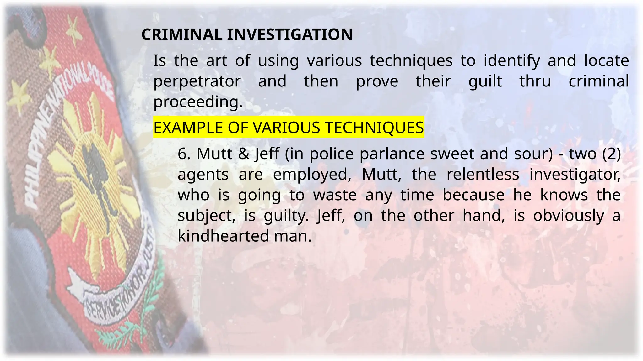 CRIMINAL INVESTIGATION
Is the art of using various techniques to identify and locate
perpetrator and then prove their guilt thru criminal
proceeding.
EXAMPLE OF VARIOUS TECHNIQUES
6. Mutt & Jeff (in police parlance sweet and sour) - two (2)
agents are employed, Mutt, the relentless investigator,
who is going to waste any time because he knows the
subject, is guilty. Jeff, on the other hand, is obviously a
kindhearted man.
 
